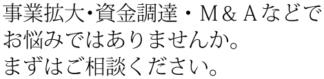 事業拡大・資金調達・M&Aなどでお悩みではありませんか。まずはご相談ください。